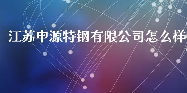 江苏申源特钢有限公司怎么样_https://wap.lxcailiao.com_股权投资_第1张