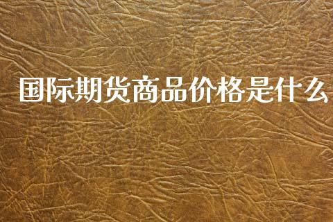 国际期货商品价格是什么_金融监管_第1张_金融监管_融资担保_财务管理_股权投资 国际期货商品价格是什么_https://wap.lxcailiao.com_金融监管_第1张
