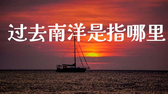 过去南洋是指哪里_https://wap.lxcailiao.com_金融监管_第1张