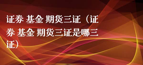 证券 基金 期货三证（证券 基金 期货三证是哪三证）_https://wap.lxcailiao.com_融资担保_第1张