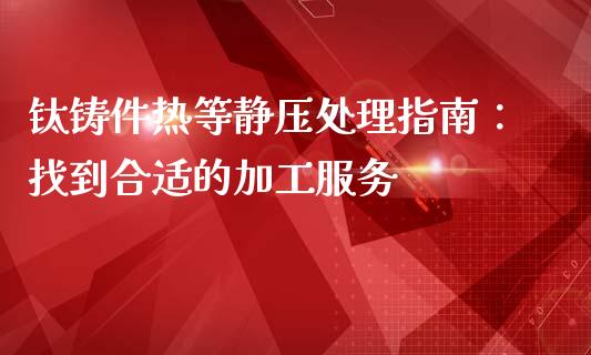 钛铸件热等静压处理指南：找到合适的加工服务_https://wap.lxcailiao.com_财务管理_第1张