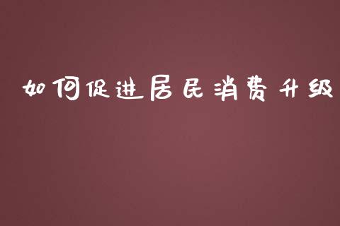 如何促进居民消费升级_https://wap.lxcailiao.com_财务管理_第1张