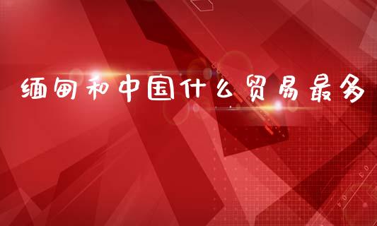 缅甸和中国什么贸易最多_https://wap.lxcailiao.com_财务管理_第1张
