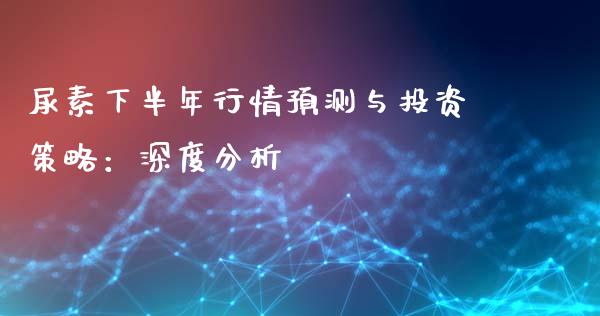 尿素下半年行情预测与投资策略：深度分析_https://wap.lxcailiao.com_财务管理_第1张