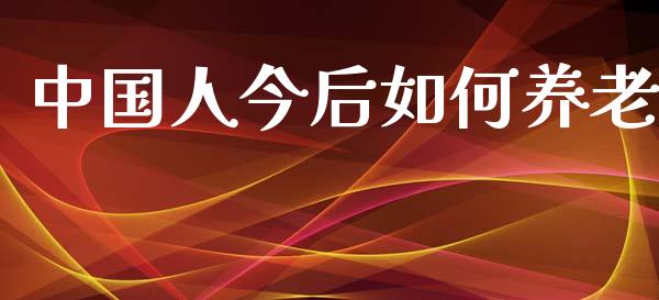 中国人今后如何养老_https://wap.lxcailiao.com_财务管理_第1张