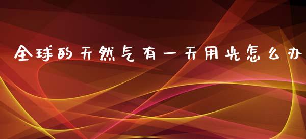 全球的天然气有一天用光怎么办_https://wap.lxcailiao.com_金融监管_第1张